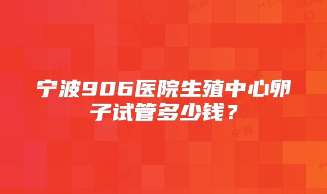 宁波906医院生殖中心卵子试管多少钱？