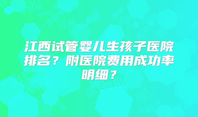 江西试管婴儿生孩子医院排名？附医院费用成功率明细？