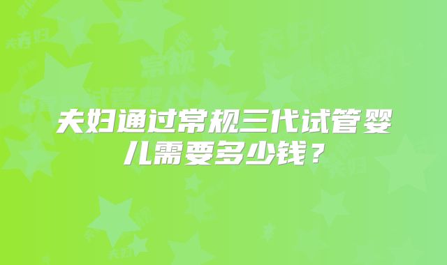 夫妇通过常规三代试管婴儿需要多少钱？