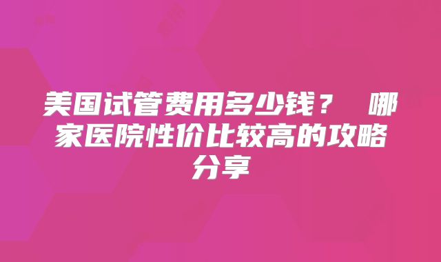 美国试管费用多少钱？ 哪家医院性价比较高的攻略分享