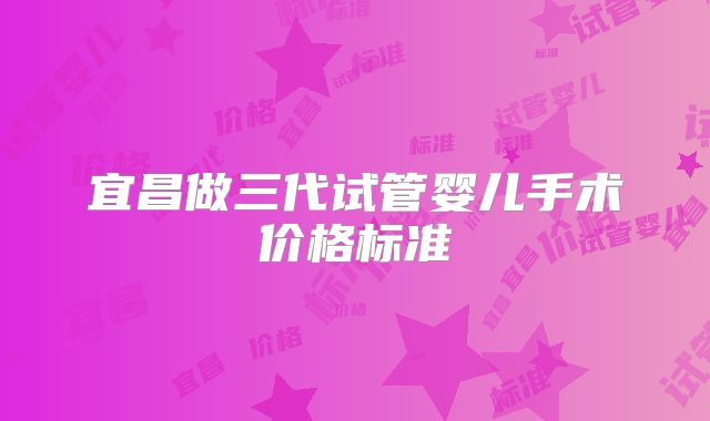 宜昌做三代试管婴儿手术价格标准
