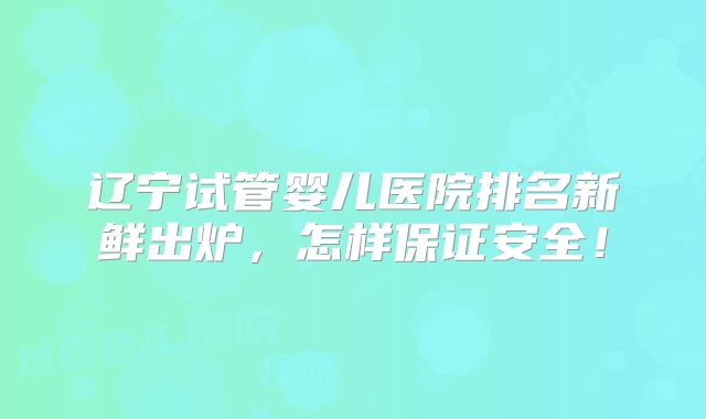 辽宁试管婴儿医院排名新鲜出炉，怎样保证安全！