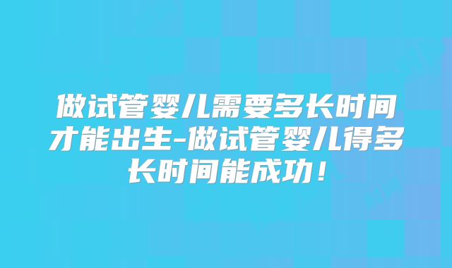 做试管婴儿需要多长时间才能出生-做试管婴儿得多长时间能成功！