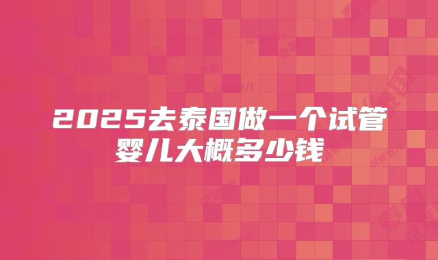 2025去泰国做一个试管婴儿大概多少钱