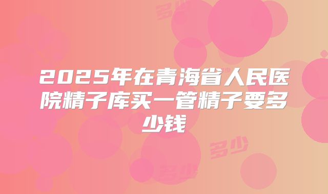 2025年在青海省人民医院精子库买一管精子要多少钱