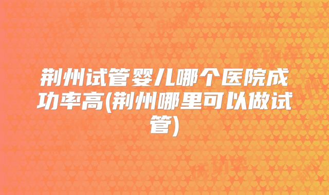 荆州试管婴儿哪个医院成功率高(荆州哪里可以做试管)