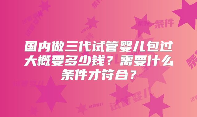 国内做三代试管婴儿包过大概要多少钱？需要什么条件才符合？