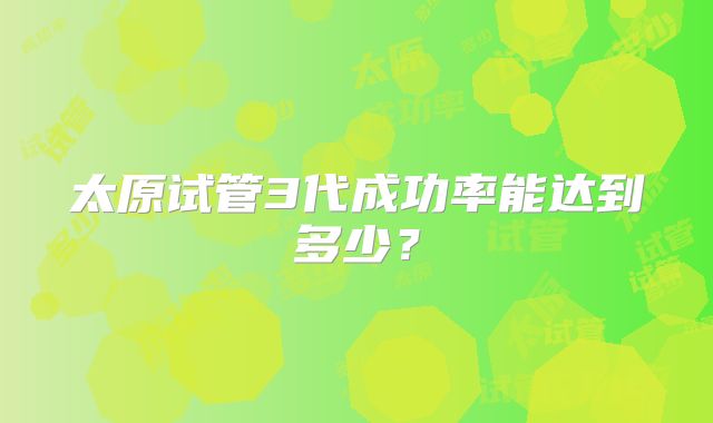 太原试管3代成功率能达到多少？