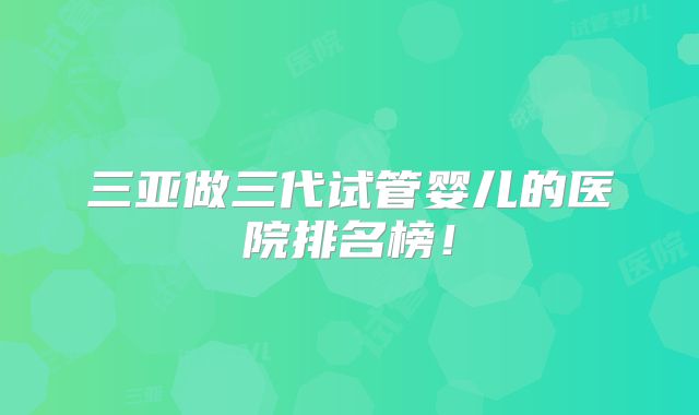 三亚做三代试管婴儿的医院排名榜!