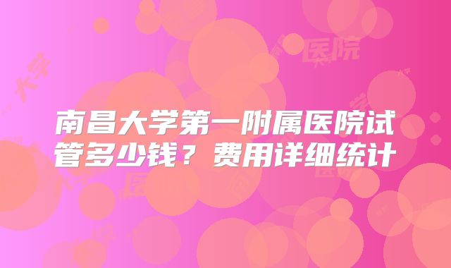 南昌大学第一附属医院试管多少钱？费用详细统计