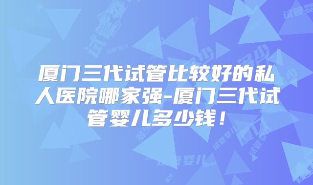 厦门三代试管比较好的私人医院哪家强-厦门三代试管婴儿多少钱！