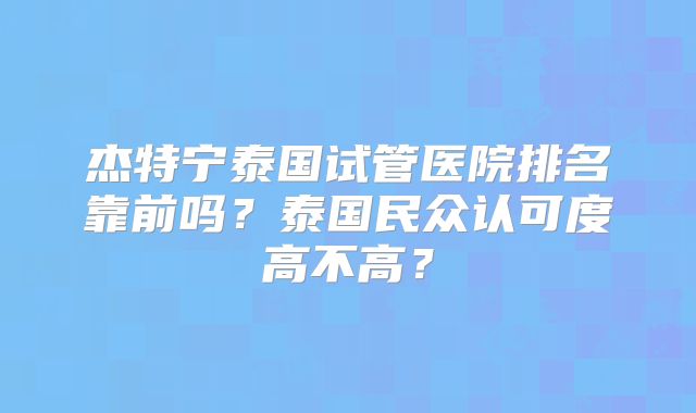 杰特宁泰国试管医院排名靠前吗？泰国民众认可度高不高？