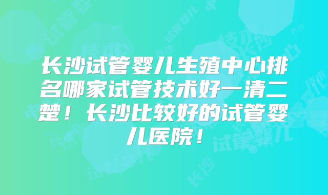 长沙试管婴儿生殖中心排名哪家试管技术好一清二楚!长沙比较好的试管婴儿医院!