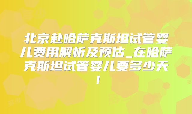 北京赴哈萨克斯坦试管婴儿费用解析及预估_在哈萨克斯坦试管婴儿要多少天!