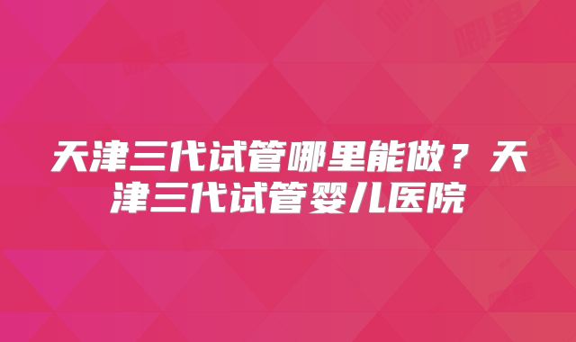 天津三代试管哪里能做?天津三代试管婴儿医院