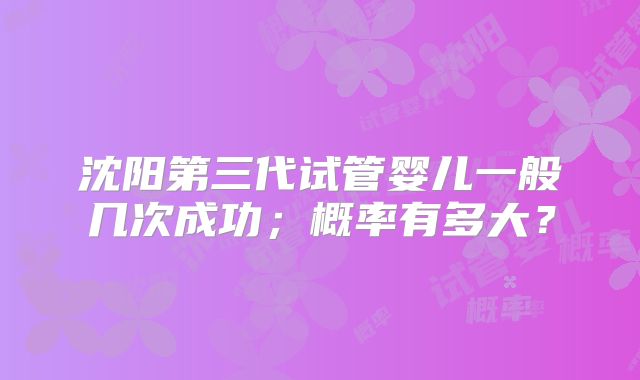 沈阳第三代试管婴儿一般几次成功;概率有多大?