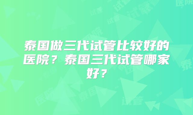 泰国做三代试管比较好的医院？泰国三代试管哪家好？