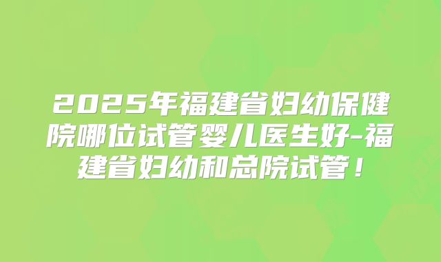 2025年福建省妇幼保健院哪位试管婴儿医生好-福建省妇幼和总院试管！