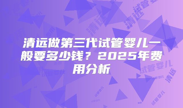 清远做第三代试管婴儿一般要多少钱？2025年费用分析