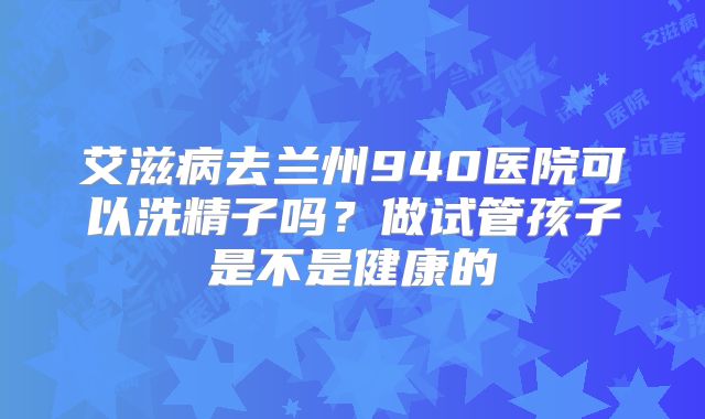 艾滋病去兰州940医院可以洗精子吗?做试管孩子是不是健康的