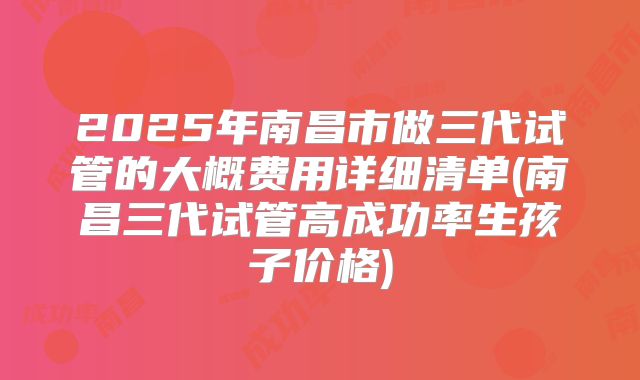 2025年南昌市做三代试管的大概费用详细清单(南昌三代试管高成功率生孩子价格)