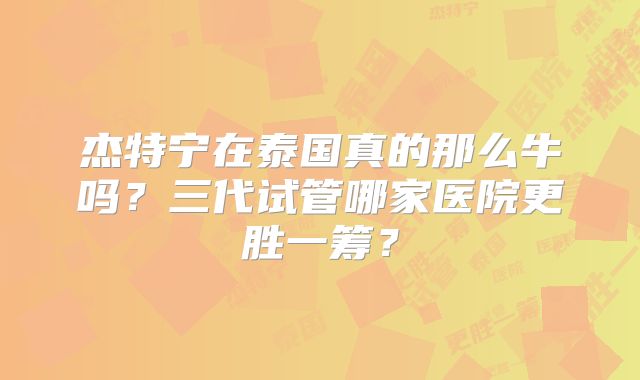杰特宁在泰国真的那么牛吗？三代试管哪家医院更胜一筹？