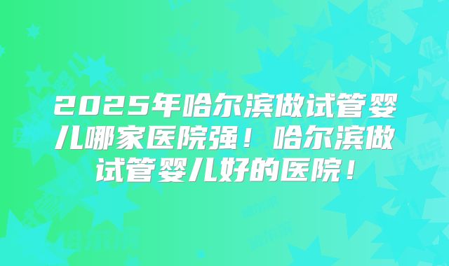 2025年哈尔滨做试管婴儿哪家医院强!哈尔滨做试管婴儿好的医院!