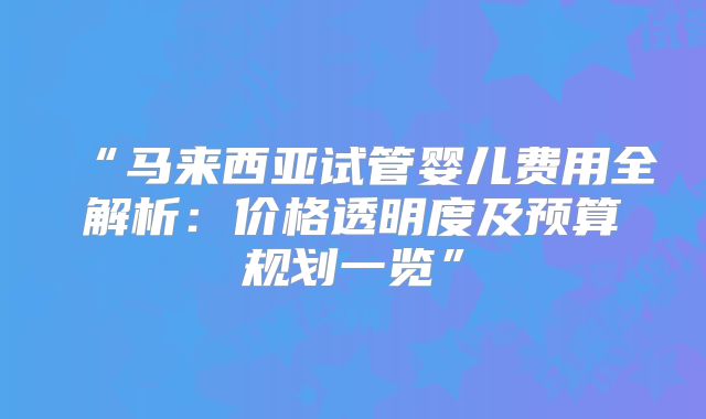 “马来西亚试管婴儿费用全解析:价格透明度及预算规划一览”