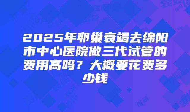 2025年卵巢衰竭去绵阳市中心医院做三代试管的费用高吗?大概要花费多少钱