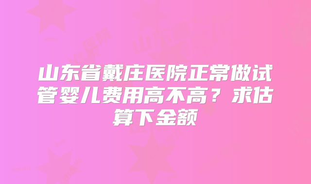山东省戴庄医院正常做试管婴儿费用高不高？求估算下金额