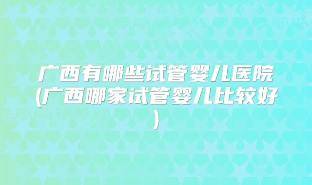 广西有哪些试管婴儿医院(广西哪家试管婴儿比较好)
