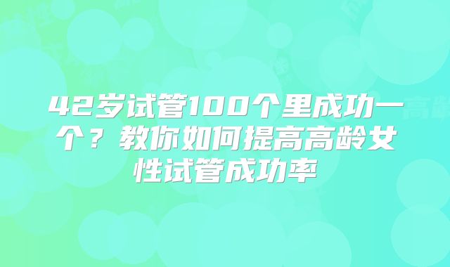 42岁试管100个里成功一个？教你如何提高高龄女性试管成功率