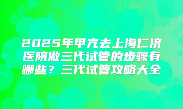2025年甲亢去上海仁济医院做三代试管的步骤有哪些？三代试管攻略大全