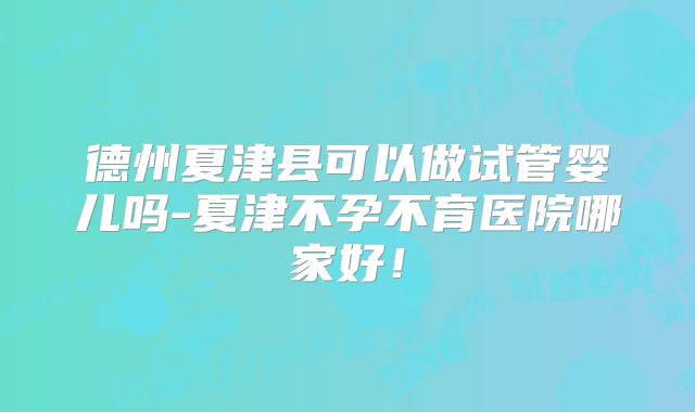 德州夏津县可以做试管婴儿吗-夏津不孕不育医院哪家好！