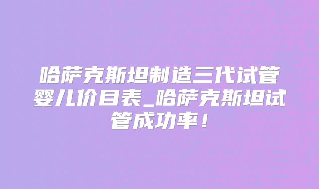 哈萨克斯坦制造三代试管婴儿价目表_哈萨克斯坦试管成功率！