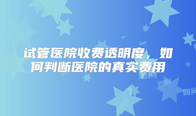 试管医院收费透明度，如何判断医院的真实费用