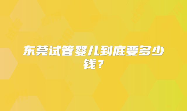 东莞试管婴儿到底要多少钱？
