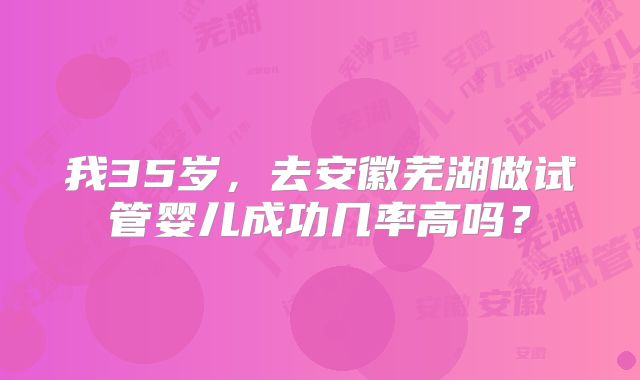 我35岁，去安徽芜湖做试管婴儿成功几率高吗？