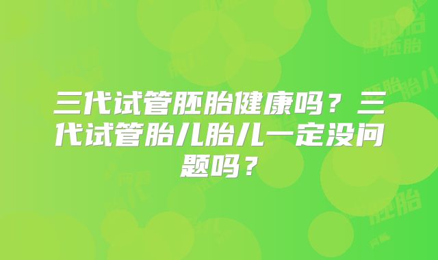 三代试管胚胎健康吗？三代试管胎儿胎儿一定没问题吗？