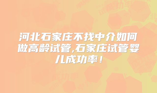 河北石家庄不找中介如何做高龄试管,石家庄试管婴儿成功率！