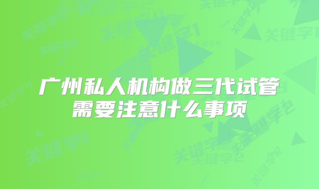 广州私人机构做三代试管需要注意什么事项