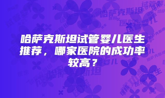 哈萨克斯坦试管婴儿医生推荐，哪家医院的成功率较高？