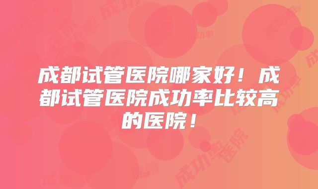 成都试管医院哪家好!成都试管医院成功率比较高的医院!