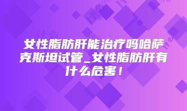 女性脂肪肝能治疗吗哈萨克斯坦试管_女性脂肪肝有什么危害！