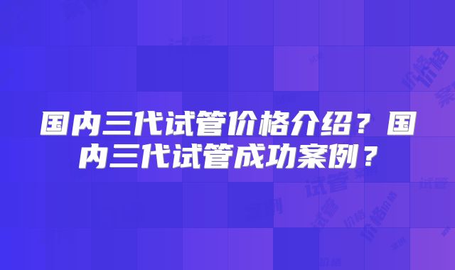 国内三代试管价格介绍?国内三代试管成功案例?