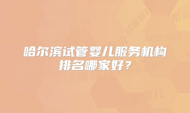 哈尔滨试管婴儿服务机构排名哪家好？