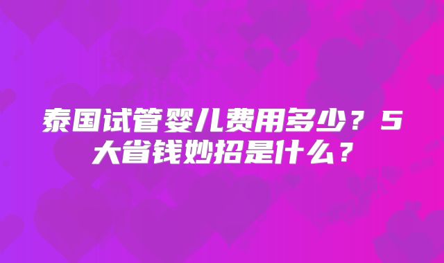 泰国试管婴儿费用多少?5大省钱妙招是什么?