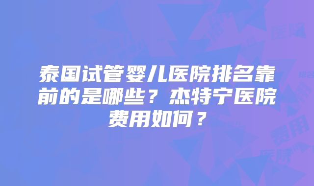 泰国试管婴儿医院排名靠前的是哪些？杰特宁医院费用如何？