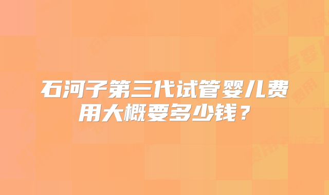 石河子第三代试管婴儿费用大概要多少钱？
