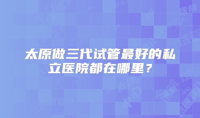 太原做三代试管最好的私立医院都在哪里?